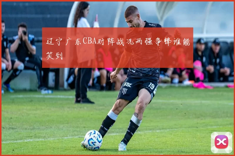 辽宁广东CBA对阵战况两强争锋谁能笑到