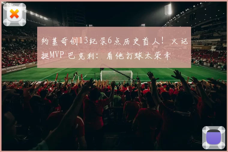 约基奇创13纪录6点历史首人！火记挺MVP 巴克利：看他打球太荣幸